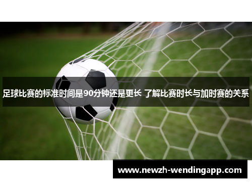 足球比赛的标准时间是90分钟还是更长 了解比赛时长与加时赛的关系