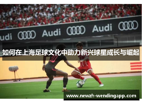 如何在上海足球文化中助力新兴球星成长与崛起