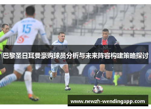 巴黎圣日耳曼豪购球员分析与未来阵容构建策略探讨
