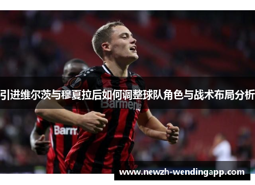 引进维尔茨与穆夏拉后如何调整球队角色与战术布局分析
