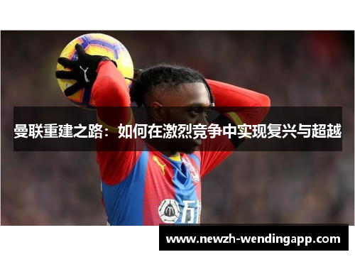 曼联重建之路:如何在激烈竞争中实现复兴与超越 曼联重建之路:如何在激烈竞争中实现复兴与超越