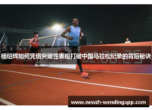 杨绍辉如何凭借突破性表现打破中国马拉松纪录的背后秘诀