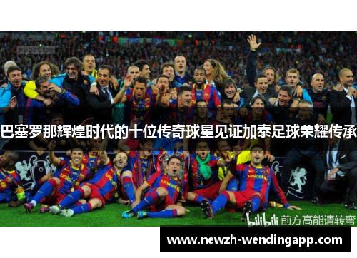 巴塞罗那辉煌时代的十位传奇球星见证加泰足球荣耀传承