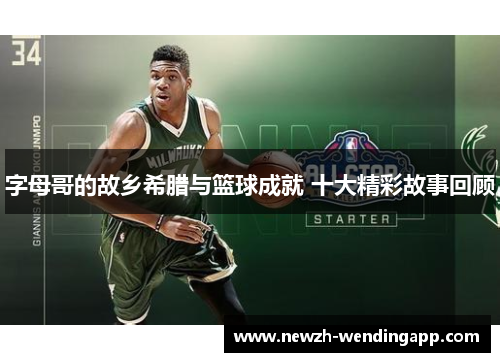 字母哥的故乡希腊与篮球成就 十大精彩故事回顾 字母哥的故乡希腊与篮球成就 十大精彩故事回顾