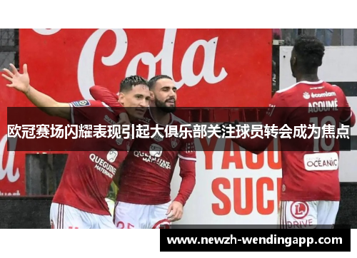 欧冠赛场闪耀表现引起大俱乐部关注球员转会成为焦点