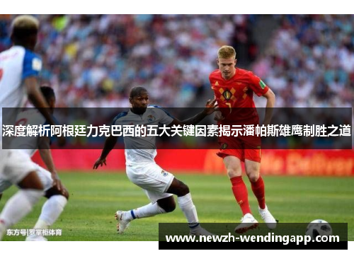 深度解析阿根廷力克巴西的五大关键因素揭示潘帕斯雄鹰制胜之道