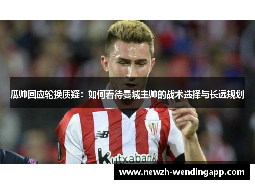 瓜帅回应轮换质疑：如何看待曼城主帅的战术选择与长远规划