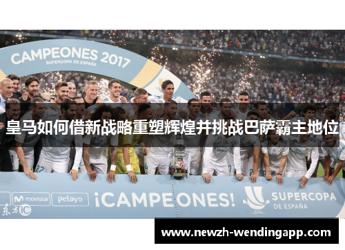 皇马如何借新战略重塑辉煌并挑战巴萨霸主地位