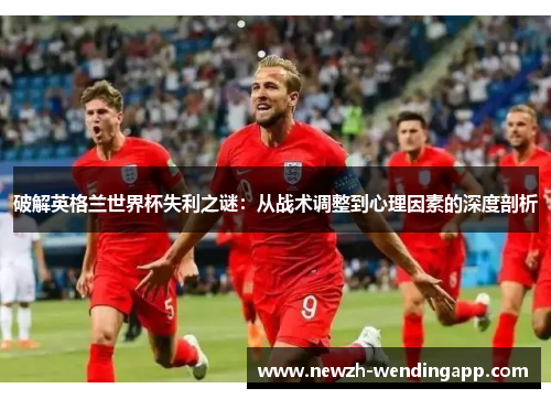 破解英格兰世界杯失利之谜：从战术调整到心理因素的深度剖析
