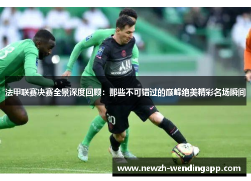 法甲联赛决赛全景深度回顾：那些不可错过的巅峰绝美精彩名场瞬间