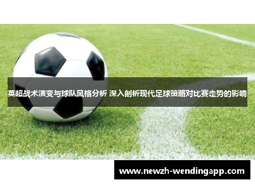 英超战术演变与球队风格分析 深入剖析现代足球策略对比赛走势的影响