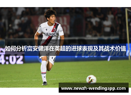 如何分析富安健洋在英超的进球表现及其战术价值