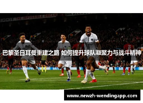 巴黎圣日耳曼重建之路 如何提升球队凝聚力与战斗精神 巴黎圣日耳曼重建之路 如何提升球队凝聚力与战斗精神