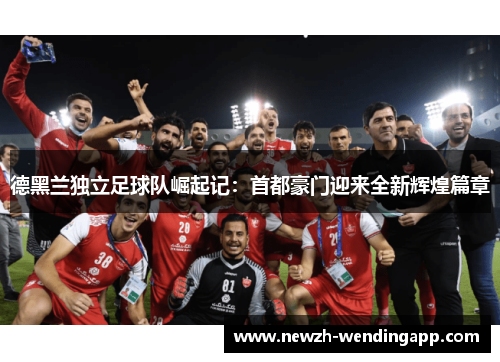 德黑兰独立足球队崛起记:首都豪门迎来全新辉煌篇章 德黑兰独立足球队崛起记:首都豪门迎来全新辉煌篇章