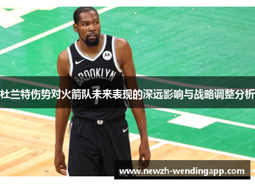 杜兰特伤势对火箭队未来表现的深远影响与战略调整分析