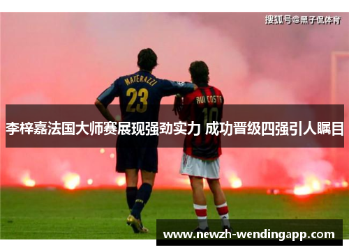 李梓嘉法国大师赛展现强劲实力 成功晋级四强引人瞩目 李梓嘉法国大师赛展现强劲实力 成功晋级四强引人瞩目