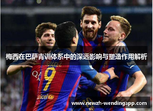 梅西在巴萨青训体系中的深远影响与塑造作用解析