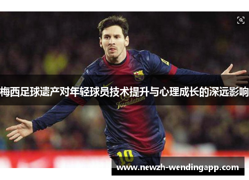 梅西足球遗产对年轻球员技术提升与心理成长的深远影响 梅西足球遗产对年轻球员技术提升与心理成长的深远影响