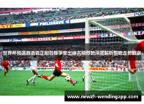 世界杯預選賽激戰正酣各隊爭奪出線名額形勢深度解析前瞻走勢觀察 世界杯預選賽激戰正酣各隊爭奪出線名額形勢深度解析前瞻走勢觀察