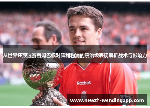 从世界杯预选赛看姆巴佩对阵利物浦的统治级表现解析战术与影响力 从世界杯预选赛看姆巴佩对阵利物浦的统治级表现解析战术与影响力