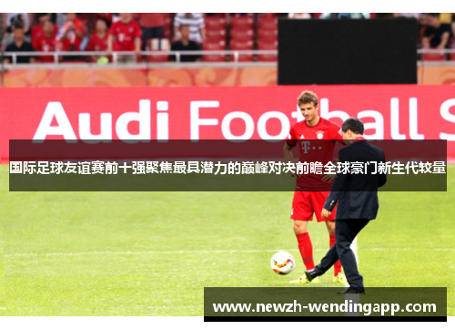 国际足球友谊赛前十强聚焦最具潜力的巅峰对决前瞻全球豪门新生代较量