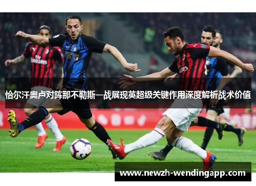 恰尔汗奥卢对阵那不勒斯一战展现英超级关键作用深度解析战术价值