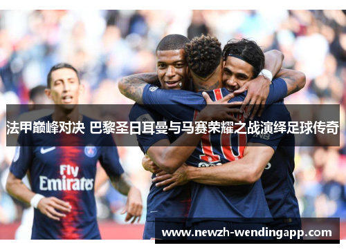 法甲巅峰对决 巴黎圣日耳曼与马赛荣耀之战演绎足球传奇
