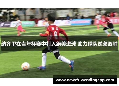 纳齐里在青年杯赛中打入绝美进球 助力球队逆袭取胜