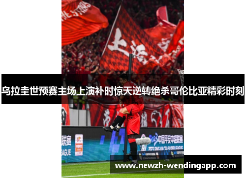 乌拉圭世预赛主场上演补时惊天逆转绝杀哥伦比亚精彩时刻