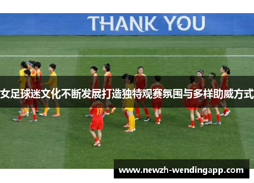 女足球迷文化不断发展打造独特观赛氛围与多样助威方式