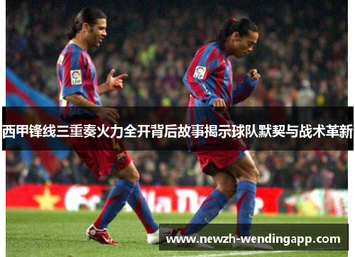 西甲锋线三重奏火力全开背后故事揭示球队默契与战术革新