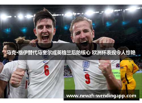 马克·格伊替代马奎尔成英格兰后防核心 欧洲杯表现令人惊艳 马克·格伊替代马奎尔成英格兰后防核心 欧洲杯表现令人惊艳