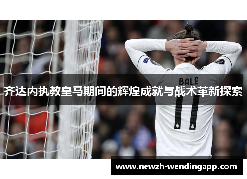 齐达内执教皇马期间的辉煌成就与战术革新探索