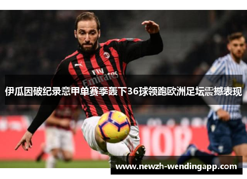 伊瓜因破纪录意甲单赛季轰下36球领跑欧洲足坛震撼表现